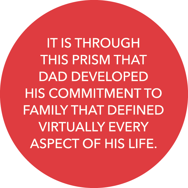 IT IS THROUGH THIS PRISM THAT DAD DEVELOPED HIS COMMITMENT TO FAMILY THAT DEFINED VIRTUALLY EVERY ASPECT OF HIS LIFE. 